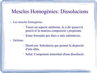 Mescles Homogènies: Dissolucions
●

Les mescles homogènies
–

–
●

Tenen un aspecte uniforme, és a dir quasevol
porció té la mateixa composició i propietats.
Estan formades per dues o més substàncies.

Definim:
–

Disolvent: Substància que permet la dispersió
d'una altra,

–

Solut: Component minoritari d'una dissolució.

 