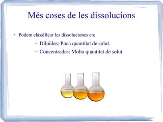 Més coses de les dissolucions
●

Podem classificar les dissoluciones en:
–

Diluides: Poca quantitat de solut.

–

Concentrades: Molta quantitat de solut.

 