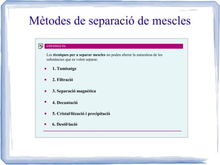 Mètodes de separació de mescles
CONTINGUTS:

Les tècniques per a separar mescles no poden alterar la naturalesa de les
substàncies que es volen separar.

1. Tamisatge
2. Filtració
3. Separació magnètica
4. Decantació
5. Cristal·lització i precipitació
6. Destil·lació

 