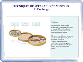 TÈCNIQUES DE SEPARACIÓ DE MESCLES
1. Tamisatge

Tamisatge
grava

arena

argila

El tamisatge es fa servir per a
separar mescles de sòlids pulveritzats
en grans de diferents grandàries.
Consisteix a fer passar la mescla
a través de distints tamisos.
Els tamisos es col·loquen de manera
que el que té els porus més grans
estiga dalt, i el que té
els porus més menuts, baix.
Amb aquest mètode se separen,
per exemple, les fraccions de grava,
arena i argila que constituixen
un sòl.

 