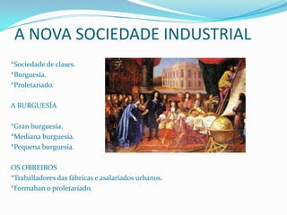 A NOVA SOCIEDADE INDUSTRIAL
*Sociedade de clases.
*Burguesía.
*Proletariado.
A BURGUESÍA
*Gran burguesía.
*Mediana burguesía.
*Pequena burguesía.

OS OBREIROS
*Traballadores das fábricas e asalariados urbanos.
*Formaban o proletariado.

 