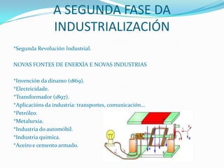 A SEGUNDA FASE DA
INDUSTRIALIZACIÓN
*Segunda Revolución Industrial.

NOVAS FONTES DE ENERXÍA E NOVAS INDUSTRIAS
*Invención da dinamo (1869).
*Electricidade.
*Transformador (1897).
*Aplicacións da industria: transportes, comunicación…
*Petróleo.
*Metalurxia.
*Industria do automóbil.
*Industria química.
*Aceiro e cemento armado.

 