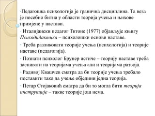 -Педагошка

психологија је гранична дисциплина. Та веза
је посебно битна у области теорија учења и њихове
примјене у настави.
- Италијански педагог Титоне (1977) објављује књигу
Психодидактика – психолошки основи наставе.
- Треба разликовати теорије учења (психологија) и теорије
наставе (педагогија).
- Познати психолог Брунер истиче – теорију наставе треба
заснивати на теоријама учења али и теоријама развоја.
- Радивој Квашчев сматра да би теорије учења требало
поставити тако да учење обједини једна теорија.
- Петар Стојаковић сматра да би то могла бити теорија
инструкције – такве теорије још нема.

 