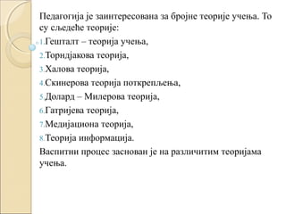 Педагогија је заинтересована за бројне теорије учења. То
су сљедеће теорије:
1.Гешталт – теорија учења,
2.Торндјакова теорија,
3.Халова теорија,
4.Скинерова теорија поткрепљења,
5.Долард – Милерова теорија,
6.Гатријева теорија,
7.Медијациона теорија,
8.Теорија информација.
Васпитни процес заснован је на различитим теоријама
учења.

 