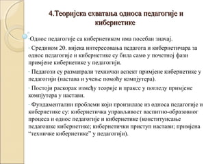 4.Теоријска схватања односа педагогије и
кибернетике
-Однос

педагогије са кибернетиком има посебан значај.
- Средином 20. вијека интересовања педагога и кибернетичара за
однос педагогије и кибернетике су била само у почетној фази
примјене кибернетике у педагогији.
- Педагози су разматрали технички аспект примјене кибернетике у
педагогији (настава и учење помоћу компјутера).
- Постоји раскорак између теорије и праксе у погледу примјене
компјутера у настави.
- Фундаментални проблеми који произилазе из односа педагогије и
кибернетике су: кибернетичка управљивост васпитно-образовног
процеса и однос педагогије и кибернетике (конституисање
педагошке кибернетике; кибернетички приступ настави; примјена
“техничке кибернетике” у педагогији).

 