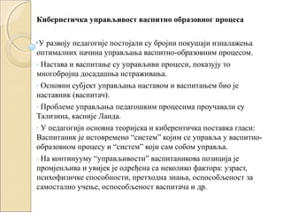 Кибернетичка управљивост васпитно образовног процеса
-У

развоју педагогије постојали су бројни покушаји изналажења
оптималних начина управљања васпитно-образовним процесом.
- Настава и васпитање су управљиви процеси, показују то
многобројна досадашња истраживања.
- Основни субјект управљања наставом и васпитањем био је
наставник (васпитач).
- Проблеме управљања педагошким процесима проучавали су
Тализина, касније Ланда.
- У педагогији основна теоријска и киберентичка поставка гласи:
Васпитаник је истовремено “систем” којим се управља у васпитнообразовном процесу и “систем” који сам собом управља.
- На континууму “управљивости” васпитаникова позиција је
промјенљива и увијек је одређена са неколико фактора: узраст,
психофизичке способности, претходна знања, оспособљеност за
самостално учење, оспособљеност васпитача и др.

 