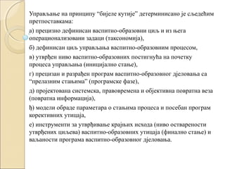 Управљање на принципу “бијеле кутије” детерминисано је сљедећим
претпоставкама:
а) прецизно дефинисан васпитно-образовни циљ и из њега
операционализовани задаци (таксономија),
б) дефинисан циљ управљања васпитно-образовним процесом,
в) утврђен ниво васпитно-образовних постигнућа на почетку
процеса управљања (иницијално стање),
г) прецизан и разрађен програм васпитно-образовног дјеловања са
“прелазним стањима” (програмске фазе),
д) пројектована системска, правовремена и објективна повратна веза
(повратна информација),
ђ) модели обраде параметара о стањима процеса и посебан програм
корективних утицаја,
е) инструменти за утврђивање крајњих исхода (ниво остварености
утврђених циљева) васпитно-образовних утицаја (финално стање) и
ваљаности програма васпитно-образовног дјеловања.

 