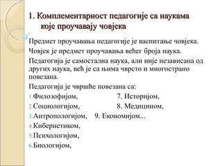 1. Комплементарност педагогије са наукама
које проучавају човјека
Предмет проучавања педагогије је васпитање човјека.
Човјек је предмет проучавања већег броја наука.
Педагогија је самостална наука, али није независана од
других наука, већ је са њима чврсто и многострано
повезана.
Педагогија је чвршће повезана са:
1.Филозофијом,
7. Историјом,
2.Социологијом,
8. Медицином,
3.Антропологијом, 9. Економијом...
4.Кибернетиком,
5.Психологијом,
6.Биологијом,

 