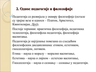 2. Однос педагогије и филозофије
Педагогија се развијала у оквиру филозофије (остале
су трајне везе и односи – Платон, Аристотел,
Квинтилијан, Дјуј).
Постоје термини: практична филозофија, педагошка
телеологија, филозофска педагогија, филозофија
васпитања.
Педагогија је најтјешње повезана са сљедећим
филозофским дисциплинама: етиком, естетиком,
гносеологијом, логиком.
Етика – наука о моралу – морално васпитање,
Естетика – наука о лијпом – естетско васпитање,
Гносеологија – наука о сазнању – сазнање у педагогији.

 