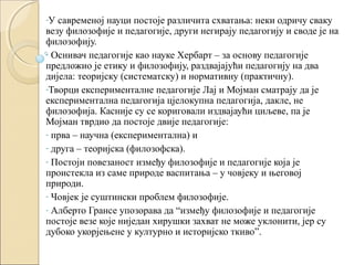 -У

савременој науци постоје различита схватања: неки одричу сваку
везу филозофије и педагогије, други негирају педагогију и своде је на
филозофију.
- Оснивач педагогије као науке Хербарт – за основу педагогије
предложио је етику и филозофију, раздвајајући педагогију на два
дијела: теоријску (систематску) и нормативну (практичну).
-Творци експерименталне педагогије Лај и Мојман сматрају да је
експериментална педагогија цјелокупна педагогија, дакле, не
филозофија. Касније су се кориговали издвајаући циљеве, па је
Мојман тврдио да постоје двије педагогије:
- прва – научна (експериментална) и
- друга – теоријска (филозофска).
- Постоји повезаност између филозофије и педагогије која је
проистекла из саме природе васпитања – у човјеку и његовој
природи.
- Човјек је суштински проблем филозофије.
- Алберто Грансе упозорава да “између филозофије и педагогије
постоје везе које ниједан хирушки захват не може уклонити, јер су
дубоко укорјењене у културно и историјско ткиво”.

 