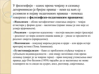 У филозофији – однос према човјеку и сазнању
детерминисао је бројне правце – неки од њих су
условили и појаву педагошких праваца – понекад
говоримо о филозофско-педагошким правцима:
1.Идеализам

– облик метафизичког схватања свијета – човјек
егзистира у форми душе – васпитање (право знање је оно које се
усваја вјеровањем).
2.Реализам – супротно идеализму – постоји вањски свијет (реалија)
– реалност се мора сазнати онаква каква је – уводе се предмети из
реалног свијета (природопис).
3.Неотомизам – покушај мирења разума и вјере – али вјера остаје
критериј истине (Тома Аквински).
4.Егзистенцијализам – бави се проблемом отуђења човјека и
губљењем индивидуалности – они имају негативан став према
сазнању (свијет је за човјека тајна) – први покушај утемељења овог
правца даје Ото Болнов (1959) тврдећи да се васпитање не може
планирати па га своди на сусрет, апел, разговор, савјетовање.

 