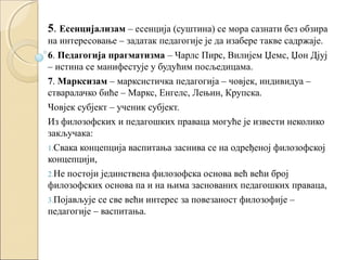 5. Есенцијализам – есенција (суштина) се мора сазнати без обзира
на интересовање – задатак педагогије је да изабере такве садржаје.
6. Педагогија прагматизма – Чарлс Пирс, Вилијем Џемс, Џон Дјуј
– истина се манифестује у будућим посљедицама.
7. Марксизам – марксистичка педагогија – човјек, индивидуа –
стваралачко биће – Маркс, Енгелс, Лењин, Крупска.
Човјек субјект – ученик субјект.
Из филозофских и педагошких праваца могуће је извести неколико
закључака:
1.Свака концепција васпитања заснива се на одређеној филозофској
концепцији,
2.Не постоји јединствена филозофска основа већ већи број
филозофских основа па и на њима заснованих педагошких праваца,
3.Појављује се све већи интерес за повезаност филозофије –
педагогије – васпитања.

 