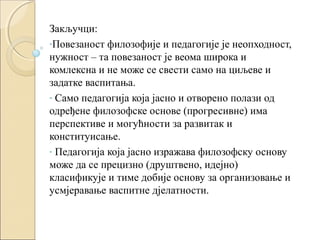 Закључци:
-Повезаност филозофије и педагогије је неопходност,
нужност – та повезаност је веома широка и
комлексна и не може се свести само на циљеве и
задатке васпитања.
- Само педагогија која јасно и отворено полази од
одређене филозофске основе (прогресивне) има
перспективе и могућности за развитак и
конституисање.
- Педагогија која јасно изражава филозофску основу
може да се прецизно (друштвено, идејно)
класификује и тиме добије основу за организовање и
усмјеравање васпитне дјелатности.

 