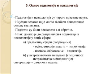 3. Однос педагогије и психологије
Педагогија и психологија су чврсто повезане науке.
- Ниједан педагог није могао заобићи психолошке
основе васпитања.
- Педагози су били психолози а и обратно.
- Ипак, дошло је до разграничења педагогије и
психологије у двије сфере:
а) предметној сфери (садржајима)
- осјет, емоције, машта – психологија
- настава, образовање – педагогија
б) у истраживачким методама (специчност
истраживачке методологије) –
опсервације – самопосматрање.
-

 
