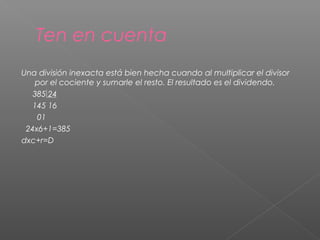 Ten en cuenta
Una división inexacta está bien hecha cuando al multiplicar el divisor
por el cociente y sumarle el resto. El resultado es el dividendo.
385 24
145 16
01
24x6+1=385
dxc+r=D

 