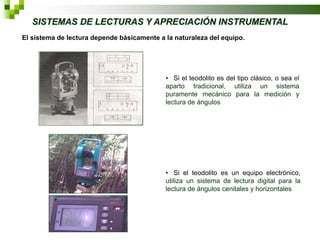 SISTEMAS DE LECTURAS Y APRECIACIÓN INSTRUMENTAL
El sistema de lectura depende básicamente a la naturaleza del equipo.

• Si el teodolito es del tipo clásico, o sea el
aparto tradicional, utiliza un sistema
puramente mecánico para la medición y
lectura de ángulos

• Si el teodolito es un equipo electrónico,
utiliza un sistema de lectura digital para la
lectura de ángulos cenitales y horizontales

 
