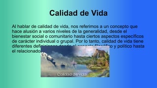 Calidad de Vida
Al hablar de calidad de vida, nos referimos a un concepto que
hace alusión a varios niveles de la generalidad, desde el
bienestar social o comunitario hasta ciertos aspectos específicos
de carácter individual o grupal. Por lo tanto, calidad de vida tiene
diferentes definiciones desde el aspecto filosófico y político hasta
el relacionado a la salud.

 