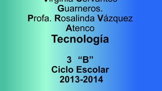 Virginia Cervantes
Guarneros.
Profa. Rosalinda Vázquez
Atenco

Tecnología
3 “B”
Ciclo Escolar
2013-2014

 