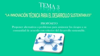 PROPÓSITO
Proponer alternativas a problemas para aminorar los riesgos a su
comunidad de acuerdo con criterios del desarrollo sustentable.