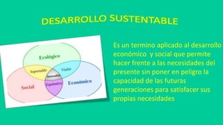 Es un termino aplicado al desarrollo
económico y social que permite
hacer frente a las necesidades del
presente sin poner en peligro la
capacidad de las futuras
generaciones para satisfacer sus
propias necesidades
