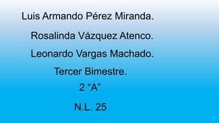 Luis Armando Pérez Miranda.
Rosalinda Vázquez Atenco.
Leonardo Vargas Machado.
Tercer Bimestre.

2 “A”
N.L. 25

 