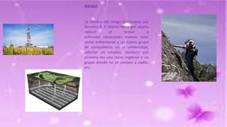RIESGO

La técnica del riesgo (propuesta por
Norman R. F. Marie) tiene por objeto
reducir
el
temor
a
enfrentar situaciones nuevas, tales
como enfrentarse a un nuevo grupo
de compañeros en la universidad,
solicitar un empleo, conducir por
primera vez una clase, ingresar a un
grupo donde no se conoce a nadie,
etc.

 