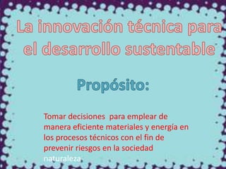 Tomar decisiones para emplear de
manera eficiente materiales y energía en
los procesos técnicos con el fin de
prevenir riesgos en la sociedad
naturaleza

 