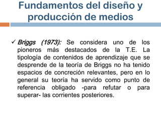  Briggs (1973): Se considera uno de los
pioneros más destacados de la T.E. La
tipología de contenidos de aprendizaje que se
desprende de la teoría de Briggs no ha tenido
espacios de concreción relevantes, pero en lo
general su teoría ha servido como punto de
referencia obligado -para refutar o para
superar- las corrientes posteriores.
Fundamentos del diseño y
producción de medios
 