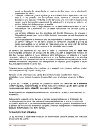 U.D.3 TIEMPO DE TRABAJO Página 8
reducir su jornada de trabajo hasta un máximo de dos horas, con la disminución
proporcional del salario.
Quien por razones de guarda legal tenga a su cuidado directo algún menor de ocho
años o a una persona con discapacidad física, psíquica o sensorial que no
desempeñe una actividad retribuida, tendrá derecho a una reducción de la jornada de
trabajo, con la disminución proporcional del salario entre, al menos, un octavo y un
máximo de la mitad de la duración de aquélla.
El desempeño de la función de jurado tendrá a los efectos del ordenamiento laboral la
consideración de cumplimiento de un deber inexcusable de carácter público y
personal.
Los períodos utilizados por los miembros del Comité, Delegados de empresa y
Delegados de prevención, como crédito de horas mensuales para el desempeño de
sus funciones
Los trabajadores con al menos un año de antigüedad en la empresa tienen derecho a
un permiso retribuido de 20 horas anuales de formación vinculada al puesto de
trabajo acumulables por un periodo de hasta cinco años. La concreción del disfrute
del permiso se fijará de mutuo acuerdo entre trabajador y empresario.
El permiso por nacimiento de hijo para el padre la suspensión será de trece días
ininterrumpidos, ampliables en el supuesto de parto, adopción o acogimiento múltiples en
dos días más por cada hijo o menor acogido a partir del segundo. No obstante si el nuevo
nacimiento, adopción o acogimiento se produce en una familia numerosa o se adquiere
dicha condición con el nuevo nacimiento, adopción o acogimiento o cuando en la familia
existiera previamente una persona con discapacidad, en un grado igual o superior al 33 por
100, la suspensión será de veinte días.
Esta duración se ampliará en el supuesto de parto, adopción o acogimiento múltiples en dos
días más por cada hijo a partir del segundo.
También tendrá una duración de veinte días ininterrumpidos cuando el hijo nacido,
adoptado o menor acogido tenga una discapacidad en un grado igual o superior al 33 por
100.
A partir del 1-1-2014, el permiso de paternidad tendrá una duración de 4 semanas
ininterrumpidas, incrementadas en 2 días más por cada hijo a partir del segundo en
los supuestos de parto, adopción o acogimiento múltiples.
Esta suspensión es independiente del disfrute compartido de los períodos de descanso por
maternidad.
Este derecho se podrá ejercer durante el período comprendido desde la finalización del
permiso por nacimiento de hijo, o desde la resolución judicial por la que se constituye la
adopción o a partir de la decisión administrativa o judicial de acogimiento, hasta que finalice
el período de descanso de maternidad por parto, adopción o acogimiento, o inmediatamente
después de la finalización de dicho período.
REDUCCIONES DE JORNADA:
La ley establece la posibilidad de reducir en determinados casos la jornada, con reducción
proporcional de salario:
 