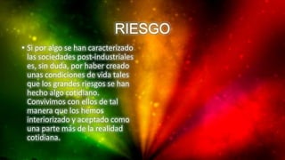 RIESGO
• Si por algo se han caracterizado
las sociedades post-industriales
es, sin duda, por haber creado
unas condiciones de vida tales
que los grandes riesgos se han
hecho algo cotidiano.
Convivimos con ellos de tal
manera que los hemos
interiorizado y aceptado como
una parte más de la realidad
cotidiana.
 