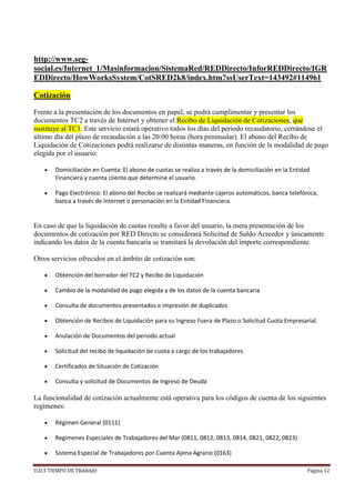 U.D.3 TIEMPO DE TRABAJO Página 12
http://www.seg-
social.es/Internet_1/Masinformacion/SistemaRed/REDDirecto/InforREDDirecto/IGR
EDDirecto/HowWorksSystem/CotSRED2k8/index.htm?ssUserText=143492#114961
Cotización
Frente a la presentación de los documentos en papel, se podrá cumplimentar y presentar los
documentos TC2 a través de Internet y obtener el Recibo de Liquidación de Cotizaciones, que
sustituye al TC1. Este servicio estará operativo todos los días del periodo recaudatorio, cerrándose el
último día del plazo de recaudación a las 20:00 horas (hora peninsular). El abono del Recibo de
Liquidación de Cotizaciones podrá realizarse de distintas maneras, en función de la modalidad de pago
elegida por el usuario:
 Domiciliación en Cuenta: El abono de cuotas se realiza a través de la domiciliación en la Entidad
Financiera y cuenta cliente que determine el usuario.
 Pago Electrónico: El abono del Recibo se realizará mediante cajeros automáticos, banca telefónica,
banca a través de Internet o personación en la Entidad Financiera.
En caso de que la liquidación de cuotas resulte a favor del usuario, la mera presentación de los
documentos de cotización por RED Directo se considerará Solicitud de Saldo Acreedor y únicamente
indicando los datos de la cuenta bancaria se tramitará la devolución del importe correspondiente.
Otros servicios ofrecidos en el ámbito de cotización son:
 Obtención del borrador del TC2 y Recibo de Liquidación
 Cambio de la modalidad de pago elegida y de los datos de la cuenta bancaria
 Consulta de documentos presentados e impresión de duplicados
 Obtención de Recibos de Liquidación para su Ingreso Fuera de Plazo o Solicitud Cuota Empresarial.
 Anulación de Documentos del periodo actual
 Solicitud del recibo de liquidación de cuota a cargo de los trabajadores
 Certificados de Situación de Cotización
 Consulta y solicitud de Documentos de Ingreso de Deuda
La funcionalidad de cotización actualmente está operativa para los códigos de cuenta de los siguientes
regímenes:
 Régimen General (0111)
 Regímenes Especiales de Trabajadores del Mar (0811, 0812, 0813, 0814, 0821, 0822, 0823)
 Sistema Especial de Trabajadores por Cuenta Ajena Agrario (0163)
 