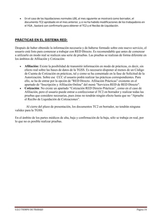 U.D.3 TIEMPO DE TRABAJO Página 14
 En el caso de las liquidaciones normales L00, al mes siguiente se mostrará como borrador, el
documento TC2 aprobado en el mes anterior, y si no ha habido modificaciones de los trabajadores en
el FGA , bastará con confirmarlo para obtener el TC2 y el Recibo de Liquidación.
PRÁCTICAS EN EL SISTEMA RED:
Después de haber obtenido la información necesaria y de haberse formado sobre este nuevo servicio, el
usuario está listo para comenzar a trabajar con RED Directo. Es recomendable que antes de comenzar
a utilizarlo en modo real se realicen una serie de pruebas. Las pruebas se realizan de forma diferente en
los ámbitos de Afiliación y Cotización:
 Afiliación: Existe la posibilidad de transmitir información en modo de prácticas, es decir, sin
efecto real sobre las bases de datos de la TGSS. Es necesario disponer al menos de un Código
de Cuenta de Cotización en prácticas, tal y como se ha comentado en la fase de Solicitud de la
Autorización. Sobre ese CCC el usuario podrá realizar las prácticas correspondientes. Para
ello, se ha de entrar por la opción de "RED Directo. Afiliación Prácticas” existente en el
apartado de “Inscripción y Afiliación Online” del menú "Servicios RED de RED Directo".
 Cotización: No existe un apartado “Cotización RED Directo Prácticas”, como en el caso de
Afiliación, pero el usuario puede entrar a confeccionar el TC2 en borrador y realizar todas las
pruebas que considere necesarias, pues éstas no tendrán ningún efecto hasta que no “Apruebe
el Recibo de Liquidación de Cotizaciones”.
Al cierre del plazo de presentación, los documentos TC2 en borrador, no tendrán ninguna
validez para la TGSS.
En el ámbito de los partes médicos de alta, baja y confirmación de la baja, sólo se trabaja en real, por
lo que no es posible realizar pruebas.
 