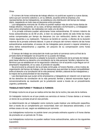 U.D.3 TIEMPO DE TRABAJO Página 3
Otras
salvo que por convenio colectivo o, en su defecto, acuerdo entre la empresa y los
representantes de los trabajadores, se establezca otra distribución del tiempo de trabajo
diario, respetando en todo caso el descanso entre jornadas.
años no podrán realizar más de ocho horas diarias de
trabajo efectivo, incluyendo, en su caso, el tiempo dedicado a la formación y, si trabajasen
para varios empleadores, las realizadas con cada uno de ellos.
ras extraordinarias. El número máximo de
horas extraordinarias es de 80 al año, si bien no computan dentro de este límite las horas
extras compensadas por tiempo de descanso (no con retribución) dentro de los cuatro
meses siguientes a su realización. Tampoco se tendrá en cuenta, a efectos de la duración
máxima de la jornada ordinaria laboral, ni para el cómputo del número máximo de las horas
extraordinarias autorizadas, el exceso de las trabajadas para prevenir o reparar siniestros y
otros daños extraordinarios y urgentes, sin perjuicio de su compensación como horas
extraordinarias.
jornada diaria el trabajador se encuentre en su puesto de trabajo.
derecho a adaptar la duración y distribución de la jornada de trabajo
para hacer efectivo su derecho a la conciliación de la vida personal, familiar y laboral en los
términos que se establezcan en la negociación colectiva o en el acuerdo a que llegue con el
empresario respetando, en su caso, lo previsto en aquélla.
organización del tiempo de trabajo y de los descansos que permitan la mayor compatibilidad
entre el derecho a la conciliación de la vida personal, familiar y laboral de los trabajadores y
la mejora de la productividad en las empresas.
de los derechos de conciliación de la vida personal, familiar y laboral reconocidos legal o
convencionalmente se resolverán por la jurisdicción social a través de un procedimiento
urgente y preferente.
TRABAJO NOCTURNO Y TRABAJO A TURNOS:
El trabajo nocturno es el que se realiza entre las diez de la noche y las seis de la mañana.
Un trabajador nocturno es el que presta sus servicios al menos 3 horas diarias o al menos
un tercio de su jornada anual en ese período.
La determinación de un trabajador como nocturno suele implicar una retribución especifica,
bien a través de un complemento por nocturnidad, bien con descansos adicionales, o con
ambas cosas a la vez, según se establezca por convenio.
Los trabajadores nocturnos no podrán tener una jornada ordinaria superior a 8 horas diarias
de promedio en un período de 15 días.
Los trabajadores nocturnos no pueden realizar horas extraordinarias, salvo en los siguientes
supuestos:
 