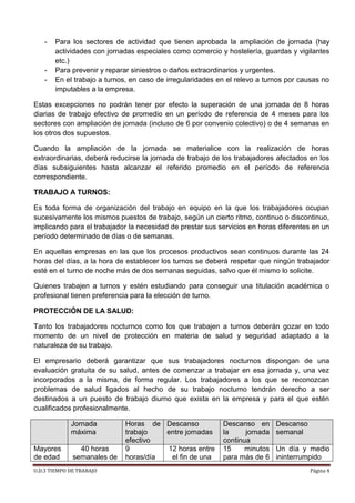 U.D.3 TIEMPO DE TRABAJO Página 4
- Para los sectores de actividad que tienen aprobada la ampliación de jornada (hay
actividades con jornadas especiales como comercio y hostelería, guardas y vigilantes
etc.)
- Para prevenir y reparar siniestros o daños extraordinarios y urgentes.
- En el trabajo a turnos, en caso de irregularidades en el relevo a turnos por causas no
imputables a la empresa.
Estas excepciones no podrán tener por efecto la superación de una jornada de 8 horas
diarias de trabajo efectivo de promedio en un período de referencia de 4 meses para los
sectores con ampliación de jornada (incluso de 6 por convenio colectivo) o de 4 semanas en
los otros dos supuestos.
Cuando la ampliación de la jornada se materialice con la realización de horas
extraordinarias, deberá reducirse la jornada de trabajo de los trabajadores afectados en los
días subsiguientes hasta alcanzar el referido promedio en el período de referencia
correspondiente.
TRABAJO A TURNOS:
Es toda forma de organización del trabajo en equipo en la que los trabajadores ocupan
sucesivamente los mismos puestos de trabajo, según un cierto ritmo, continuo o discontinuo,
implicando para el trabajador la necesidad de prestar sus servicios en horas diferentes en un
período determinado de días o de semanas.
En aquellas empresas en las que los procesos productivos sean continuos durante las 24
horas del días, a la hora de establecer los turnos se deberá respetar que ningún trabajador
esté en el turno de noche más de dos semanas seguidas, salvo que él mismo lo solicite.
Quienes trabajen a turnos y estén estudiando para conseguir una titulación académica o
profesional tienen preferencia para la elección de turno.
PROTECCIÓN DE LA SALUD:
Tanto los trabajadores nocturnos como los que trabajen a turnos deberán gozar en todo
momento de un nivel de protección en materia de salud y seguridad adaptado a la
naturaleza de su trabajo.
El empresario deberá garantizar que sus trabajadores nocturnos dispongan de una
evaluación gratuita de su salud, antes de comenzar a trabajar en esa jornada y, una vez
incorporados a la misma, de forma regular. Los trabajadores a los que se reconozcan
problemas de salud ligados al hecho de su trabajo nocturno tendrán derecho a ser
destinados a un puesto de trabajo diurno que exista en la empresa y para el que estén
cualificados profesionalmente.
Jornada
máxima
Horas de
trabajo
efectivo
Descanso
entre jornadas
Descanso en
la jornada
continua
Descanso
semanal
Mayores
de edad
40 horas
semanales de
9
horas/día
12 horas entre
el fin de una
15 minutos
para más de 6
Un día y medio
ininterrumpido
 