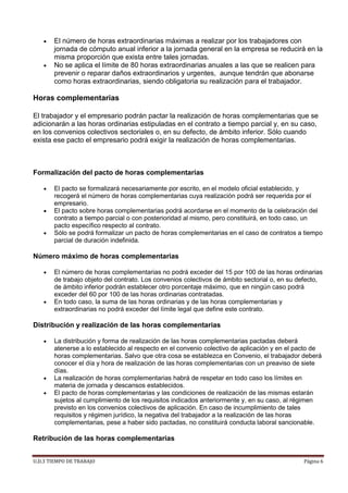 U.D.3 TIEMPO DE TRABAJO Página 6
 El número de horas extraordinarias máximas a realizar por los trabajadores con
jornada de cómputo anual inferior a la jornada general en la empresa se reducirá en la
misma proporción que exista entre tales jornadas.
 No se aplica el límite de 80 horas extraordinarias anuales a las que se realicen para
prevenir o reparar daños extraordinarios y urgentes, aunque tendrán que abonarse
como horas extraordinarias, siendo obligatoria su realización para el trabajador.
Horas complementarias
El trabajador y el empresario podrán pactar la realización de horas complementarias que se
adicionarán a las horas ordinarias estipuladas en el contrato a tiempo parcial y, en su caso,
en los convenios colectivos sectoriales o, en su defecto, de ámbito inferior. Sólo cuando
exista ese pacto el empresario podrá exigir la realización de horas complementarias.
Formalización del pacto de horas complementarias
 El pacto se formalizará necesariamente por escrito, en el modelo oficial establecido, y
recogerá el número de horas complementarias cuya realización podrá ser requerida por el
empresario.
 El pacto sobre horas complementarias podrá acordarse en el momento de la celebración del
contrato a tiempo parcial o con posterioridad al mismo, pero constituirá, en todo caso, un
pacto específico respecto al contrato.
 Sólo se podrá formalizar un pacto de horas complementarias en el caso de contratos a tiempo
parcial de duración indefinida.
Número máximo de horas complementarias
 El número de horas complementarias no podrá exceder del 15 por 100 de las horas ordinarias
de trabajo objeto del contrato. Los convenios colectivos de ámbito sectorial o, en su defecto,
de ámbito inferior podrán establecer otro porcentaje máximo, que en ningún caso podrá
exceder del 60 por 100 de las horas ordinarias contratadas.
 En todo caso, la suma de las horas ordinarias y de las horas complementarias y
extraordinarias no podrá exceder del límite legal que define este contrato.
Distribución y realización de las horas complementarias
 La distribución y forma de realización de las horas complementarias pactadas deberá
atenerse a lo establecido al respecto en el convenio colectivo de aplicación y en el pacto de
horas complementarias. Salvo que otra cosa se establezca en Convenio, el trabajador deberá
conocer el día y hora de realización de las horas complementarias con un preaviso de siete
días.
 La realización de horas complementarias habrá de respetar en todo caso los límites en
materia de jornada y descansos establecidos.
 El pacto de horas complementarias y las condiciones de realización de las mismas estarán
sujetos al cumplimiento de los requisitos indicados anteriormente y, en su caso, al régimen
previsto en los convenios colectivos de aplicación. En caso de incumplimiento de tales
requisitos y régimen jurídico, la negativa del trabajador a la realización de las horas
complementarias, pese a haber sido pactadas, no constituirá conducta laboral sancionable.
Retribución de las horas complementarias
 