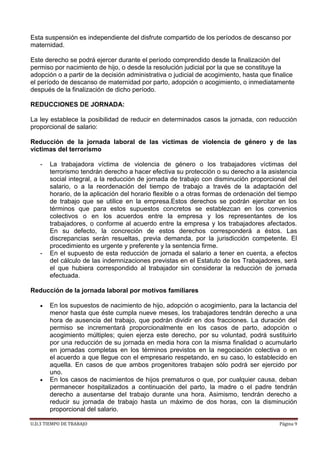 U.D.3 TIEMPO DE TRABAJO Página 9
Esta suspensión es independiente del disfrute compartido de los períodos de descanso por
maternidad.
Este derecho se podrá ejercer durante el período comprendido desde la finalización del
permiso por nacimiento de hijo, o desde la resolución judicial por la que se constituye la
adopción o a partir de la decisión administrativa o judicial de acogimiento, hasta que finalice
el período de descanso de maternidad por parto, adopción o acogimiento, o inmediatamente
después de la finalización de dicho período.
REDUCCIONES DE JORNADA:
La ley establece la posibilidad de reducir en determinados casos la jornada, con reducción
proporcional de salario:
Reducción de la jornada laboral de las víctimas de violencia de género y de las
víctimas del terrorismo
- La trabajadora víctima de violencia de género o los trabajadores víctimas del
terrorismo tendrán derecho a hacer efectiva su protección o su derecho a la asistencia
social integral, a la reducción de jornada de trabajo con disminución proporcional del
salario, o a la reordenación del tiempo de trabajo a través de la adaptación del
horario, de la aplicación del horario flexible o a otras formas de ordenación del tiempo
de trabajo que se utilice en la empresa.Estos derechos se podrán ejercitar en los
términos que para estos supuestos concretos se establezcan en los convenios
colectivos o en los acuerdos entre la empresa y los representantes de los
trabajadores, o conforme al acuerdo entre la empresa y los trabajadores afectados.
En su defecto, la concreción de estos derechos corresponderá a éstos. Las
discrepancias serán resueltas, previa demanda, por la jurisdicción competente. El
procedimiento es urgente y preferente y la sentencia firme.
- En el supuesto de esta reducción de jornada el salario a tener en cuenta, a efectos
del cálculo de las indemnizaciones previstas en el Estatuto de los Trabajadores, será
el que hubiera correspondido al trabajador sin considerar la reducción de jornada
efectuada.
Reducción de la jornada laboral por motivos familiares
 En los supuestos de nacimiento de hijo, adopción o acogimiento, para la lactancia del
menor hasta que éste cumpla nueve meses, los trabajadores tendrán derecho a una
hora de ausencia del trabajo, que podrán dividir en dos fracciones. La duración del
permiso se incrementará proporcionalmente en los casos de parto, adopción o
acogimiento múltiples; quien ejerza este derecho, por su voluntad, podrá sustituirlo
por una reducción de su jornada en media hora con la misma finalidad o acumularlo
en jornadas completas en los términos previstos en la negociación colectiva o en
el acuerdo a que llegue con el empresario respetando, en su caso, lo establecido en
aquella. En casos de que ambos progenitores trabajen sólo podrá ser ejercido por
uno.
 En los casos de nacimientos de hijos prematuros o que, por cualquier causa, deban
permanecer hospitalizados a continuación del parto, la madre o el padre tendrán
derecho a ausentarse del trabajo durante una hora. Asimismo, tendrán derecho a
reducir su jornada de trabajo hasta un máximo de dos horas, con la disminución
proporcional del salario.
 