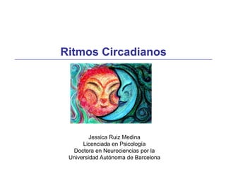 Ritmos Circadianos
Jessica Ruiz Medina
Licenciada en Psicología
Doctora en Neurociencias por la
Universidad Autónoma de Barcelona
 