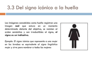 3.3 Del signo icónico a la huella
Las imágenes concebidas como huella registran una
imagen real que estuvo en un momento
determinado delante del objetivo, se resisten al
orden semántico y son irreductibles al signo, el
signo es un indicativo.
Ejemplo: El signo icónico que representa a una mujer
en los lavabos es equivalente al signo lingüístico
mujer y sirve para nombrar a todas las mujeres
 