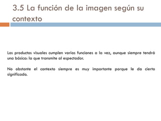 3.5 La función de la imagen según su
contexto
Los productos visuales cumplen varias funciones a la vez, aunque siempre tendrá
una básica: la que transmite al espectador.
No obstante el contexto siempre es muy importante porque le da cierto
significado.
 