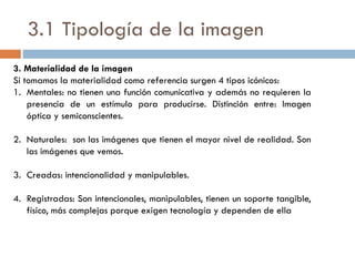 3.1 Tipología de la imagen
3. Materialidad de la imagen
Si tomamos la materialidad como referencia surgen 4 tipos icónicos:
1. Mentales: no tienen una función comunicativa y además no requieren la
presencia de un estímulo para producirse. Distinción entre: Imagen
óptica y semiconscientes.
2. Naturales: son las imágenes que tienen el mayor nivel de realidad. Son
las imágenes que vemos.
3. Creadas: intencionalidad y manipulables.
4. Registradas: Son intencionales, manipulables, tienen un soporte tangible,
físico, más complejas porque exigen tecnología y dependen de ella
 