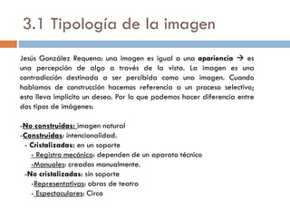 3.1 Tipología de la imagen
Jesús González Requena: una imagen es igual a una apariencia  es
una percepción de algo a través de la vista. La imagen es una
contradicción destinada a ser percibida como una imagen. Cuando
hablamos de construcción hacemos referencia a un proceso selectivo;
esto lleva implícito un deseo. Por lo que podemos hacer diferencia entre
dos tipos de imágenes:
-No construidas: imagen natural
-Construidas: intencionalidad.
- Cristalizadas: en un soporte
- Registro mecánico: dependen de un aparato técnico
-Manuales: creadas manualmente.
-No cristalizadas: sin soporte
-Representativas: obras de teatro
- Espectaculares: Circo
 