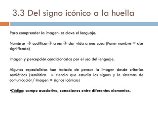 3.3 Del signo icónico a la huella
Para comprender la imagen: es clave el lenguaje.
Nombrar  codificar crear dar vida a una cosa (Poner nombre = dar
significado)
Imagen y percepción condicionadas por el uso del lenguaje.
Algunos especialistas han tratado de pensar la imagen desde criterios
semióticos (semiótica = ciencia que estudia los signos y lo sistemas de
comunicación/ Imagen = signos icónicos)
•Código: campo asociativo, conexiones entre diferentes elementos.
 