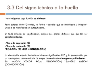 3.3 Del signo icónico a la huella
Hay imágenes cuya función es el deseo.
Para autores como Greimas, la forma =aquella que se manifiesta / imagen=
unidad de manifestación autosuficiente.
En todo sistema de significación, existen dos planos distintos que pueden ser
complementarios:
-Plano de expresión (E)
-Plano de contenido (C)
*RELACIÓN (R) (ERC = DENOTACIÓN)
La denotación estaría limitada al sistema significativo ERC y la connotación por
un nuevo plano que se añade  lo que da resultado a imágenes polivalentes
EJ: IMAGEN COLOR ROJA (DENOTACIÓN) SANGRE, PASIÓN
(CONNOTACIÓN)
 