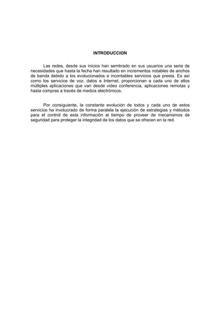 INTRODUCCION
Las redes, desde sus inicios han sembrado en sus usuarios una serie de
necesidades que hasta la fecha han resultado en incrementos notables de anchos
de banda debido a los evolucionados e incontables servicios que presta. Es así
como los servicios de voz, datos e Internet, proporcionan a cada uno de ellos
múltiples aplicaciones que van desde video conferencia, aplicaciones remotas y
hasta compras a través de medios electrónicos.
Por consiguiente, la constante evolución de todos y cada uno de estos
servicios ha involucrado de forma paralela la ejecución de estrategias y métodos
para el control de esta información al tiempo de proveer de mecanismos de
seguridad para proteger la integridad de los datos que se ofrecen en la red.
 