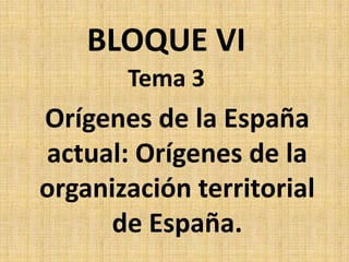 Tema 3
Orígenes de la España
actual: Orígenes de la
organización territorial
de España.
BLOQUE VI
 