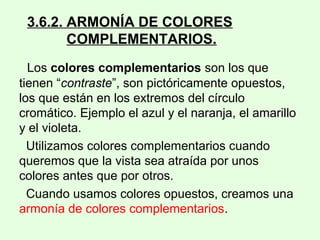 3.6.2. ARMONÍA DE COLORES
COMPLEMENTARIOS.
Los colores complementarios son los que
tienen “contraste”, son pictóricamente opuestos,
los que están en los extremos del círculo
cromático. Ejemplo el azul y el naranja, el amarillo
y el violeta.
Utilizamos colores complementarios cuando
queremos que la vista sea atraída por unos
colores antes que por otros.
Cuando usamos colores opuestos, creamos una
armonía de colores complementarios.
 