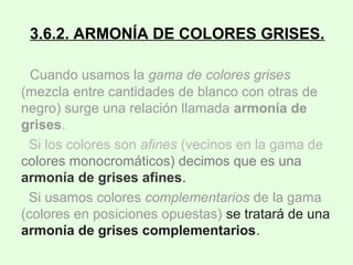 3.6.2. ARMONÍA DE COLORES GRISES.
Cuando usamos la gama de colores grises
(mezcla entre cantidades de blanco con otras de
negro) surge una relación llamada armonía de
grises.
Si los colores son afines (vecinos en la gama de
colores monocromáticos) decimos que es una
armonía de grises afines.
Si usamos colores complementarios de la gama
(colores en posiciones opuestas) se tratará de una
armonía de grises complementarios.
 