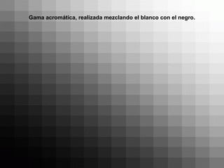 Gama acromática, realizada mezclando el blanco con el negro.
 