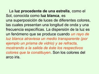 La luz procedente de una estrella, como el
Sol, conocida como luz blanca, es
una superposición de luces de diferentes colores,
las cuales presentan una longitud de onda y una
frecuencia específicas. La dispersión de la luz es
un fenómeno que se produce cuando un rayo de
luz blanca atraviesa un medio transparente (por
ejemplo un prisma de vidrio) y se refracta,
mostrando a la salida de éste los respectivos
colores que la constituyen. Son los colores del
arco iris.
 