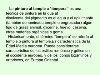 La pintura al temple o ”témpera” es una
técnica de pintura en la que el
disolvente del pigmento es el agua y el aglutinante
(también denominado temple o engrosador) algún
tipo de grasa animal, glicerina, huevo, caseina,
otras materias orgánicas o goma.
Históricamente, el término “témpera” se refería al
temple o pintura al temple.Es característica de la
Edad Media europea. Puede considerarse
característico de los estilos románico y gótico en
el occidente europeo, y de los iconos bizantinos y
ortodoxos, en Europa Oriental.
 